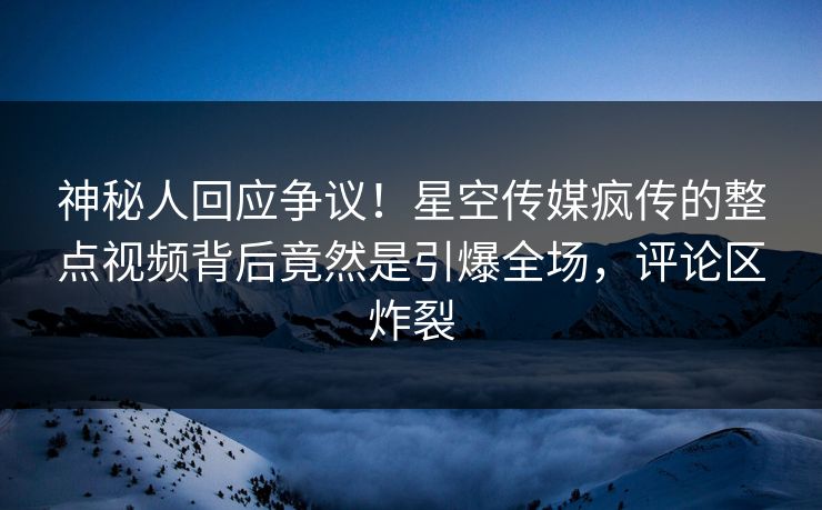 神秘人回应争议！星空传媒疯传的整点视频背后竟然是引爆全场，评论区炸裂