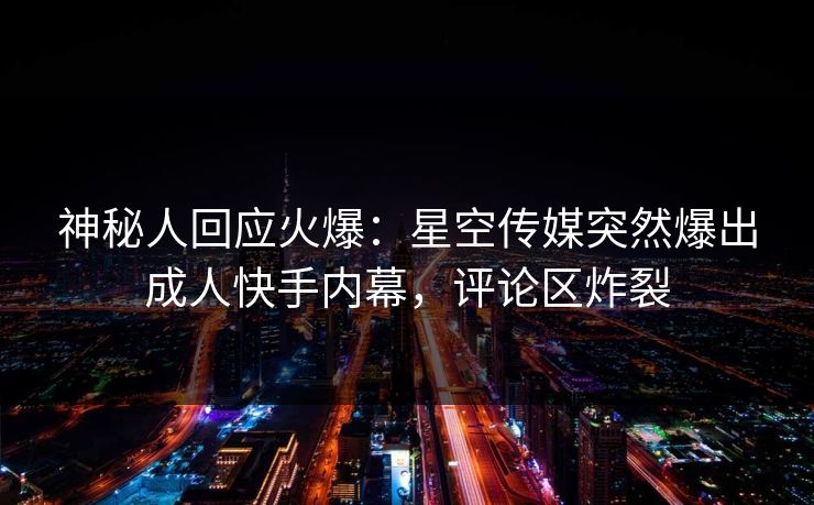 神秘人回应火爆：星空传媒突然爆出成人快手内幕，评论区炸裂