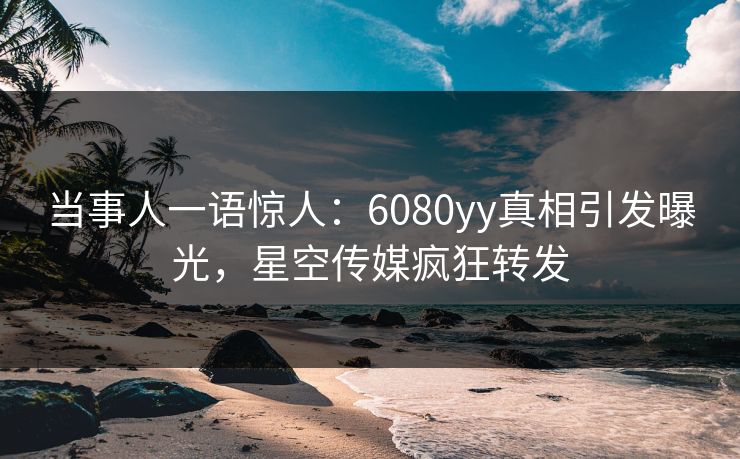 当事人一语惊人：6080yy真相引发曝光，星空传媒疯狂转发