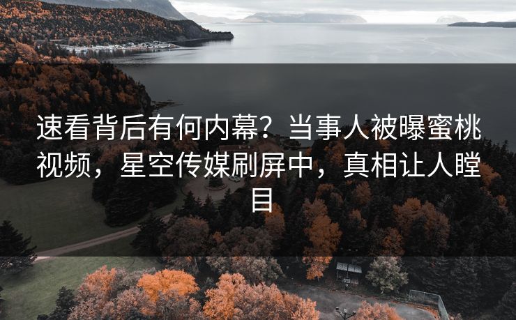 速看背后有何内幕？当事人被曝蜜桃视频，星空传媒刷屏中，真相让人瞠目