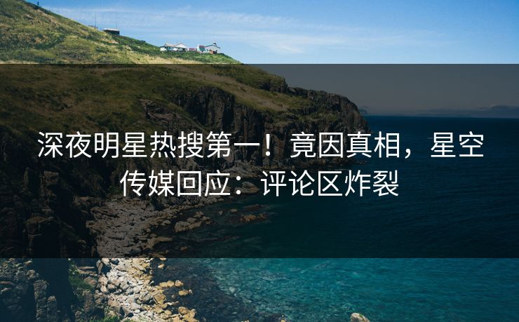 深夜明星热搜第一！竟因真相，星空传媒回应：评论区炸裂