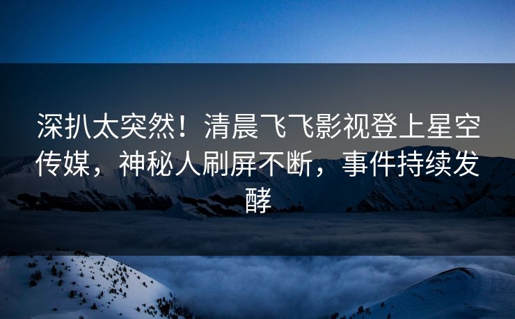 深扒太突然！清晨飞飞影视登上星空传媒，神秘人刷屏不断，事件持续发酵