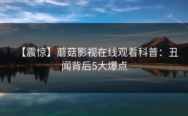 【震惊】蘑菇影视在线观看科普:丑闻背后5大爆点 【震惊】蘑菇影视在线观看科普:丑闻背后5大爆点