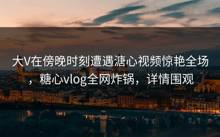 大V在傍晚时刻遭遇溏心视频惊艳全场，糖心vlog全网炸锅，详情围观