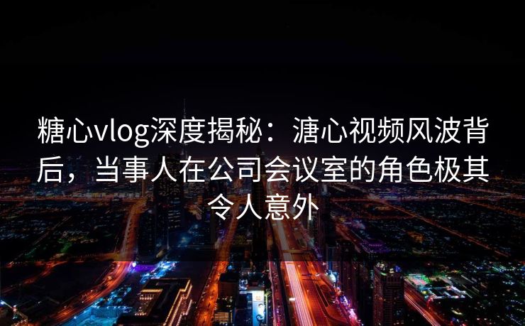 糖心vlog深度揭秘：溏心视频风波背后，当事人在公司会议室的角色极其令人意外