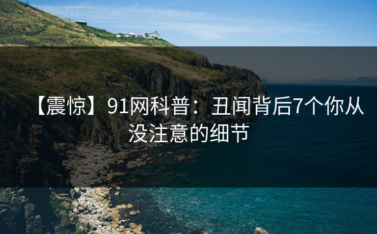 【震惊】91网科普:丑闻背后7个你从没注意的细节 【震惊】91网科普:丑闻背后7个你从没注意的细节