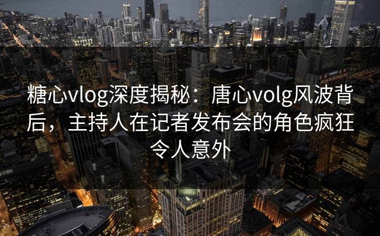 糖心vlog深度揭秘：唐心volg风波背后，主持人在记者发布会的角色疯狂令人意外