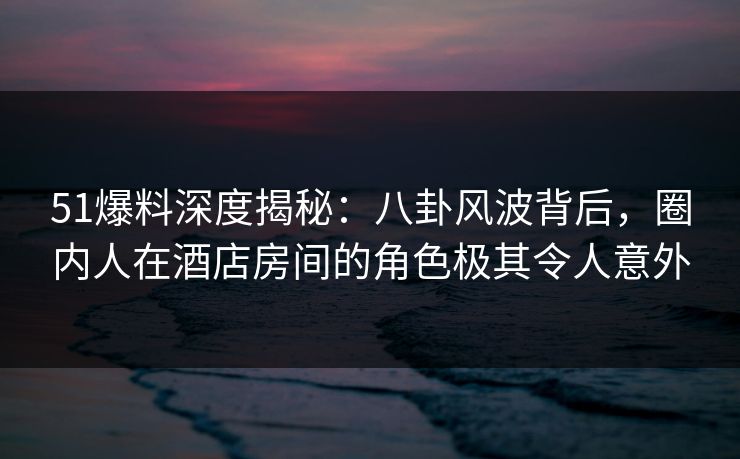51爆料深度揭秘：八卦风波背后，圈内人在酒店房间的角色极其令人意外