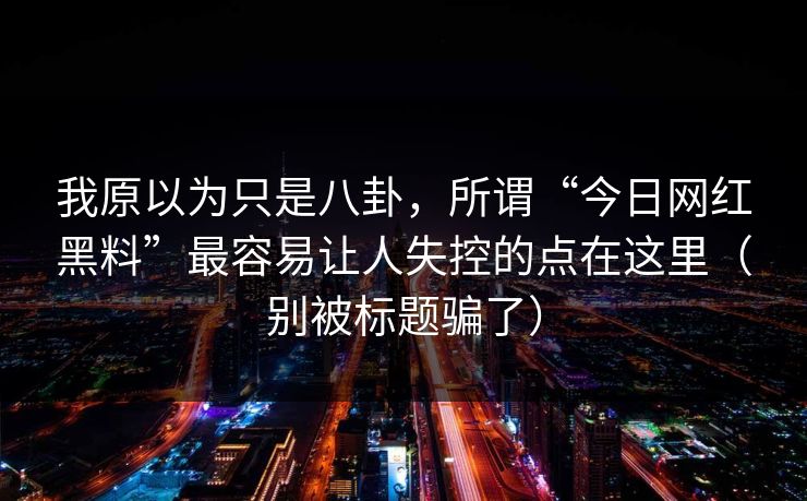 我原以为只是八卦,所谓“今日网红黑料”最容易让人失控的点在这里(别被标题骗了) 我原以为只是八卦,所谓“今日网红黑料”最容易让人失控的点在这里(别被标题骗了)