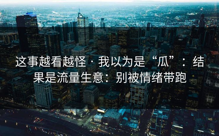 这事越看越怪 · 我以为是“瓜”：结果是流量生意：别被情绪带跑