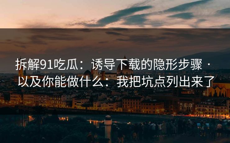拆解91吃瓜：诱导下载的隐形步骤 · 以及你能做什么：我把坑点列出来了