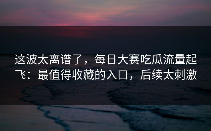 这波太离谱了，每日大赛吃瓜流量起飞：最值得收藏的入口，后续太刺激