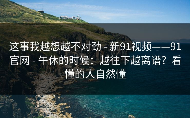 这事我越想越不对劲 - 新91视频——91官网 - 午休的时候:越往下越离谱?看懂的人自然懂 这事我越想越不对劲 - 新91视频——91官网 - 午休的时候:越往下越离谱?看懂的人自然懂