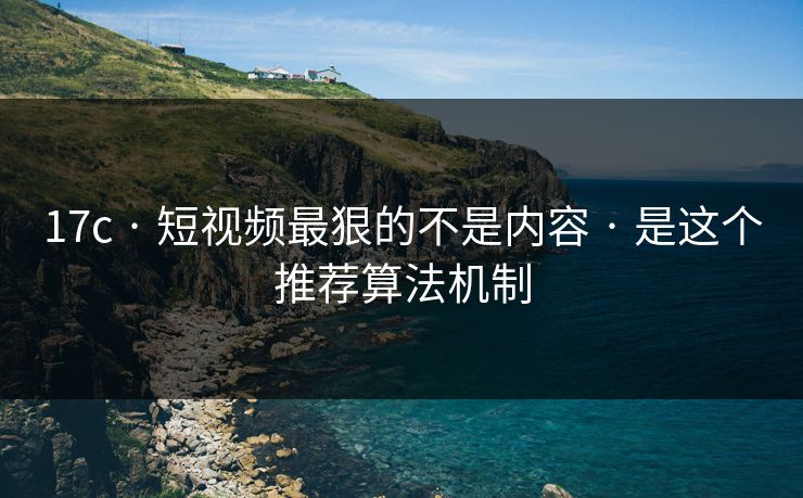 17c · 短视频最狠的不是内容 · 是这个推荐算法机制