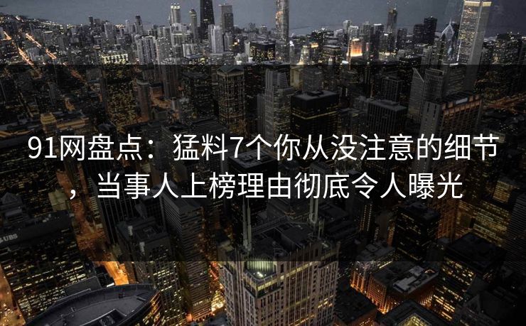 91网盘点：猛料7个你从没注意的细节，当事人上榜理由彻底令人曝光