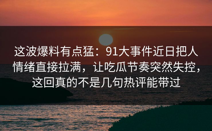 这波爆料有点猛：91大事件近日把人情绪直接拉满，让吃瓜节奏突然失控，这回真的不是几句热评能带过