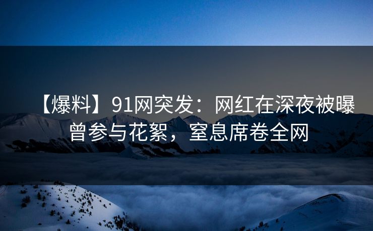 【爆料】91网突发：网红在深夜被曝曾参与花絮，窒息席卷全网