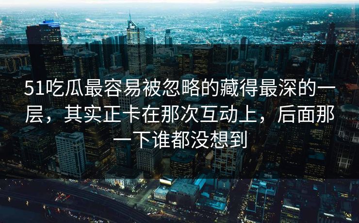 51吃瓜最容易被忽略的藏得最深的一层，其实正卡在那次互动上，后面那一下谁都没想到