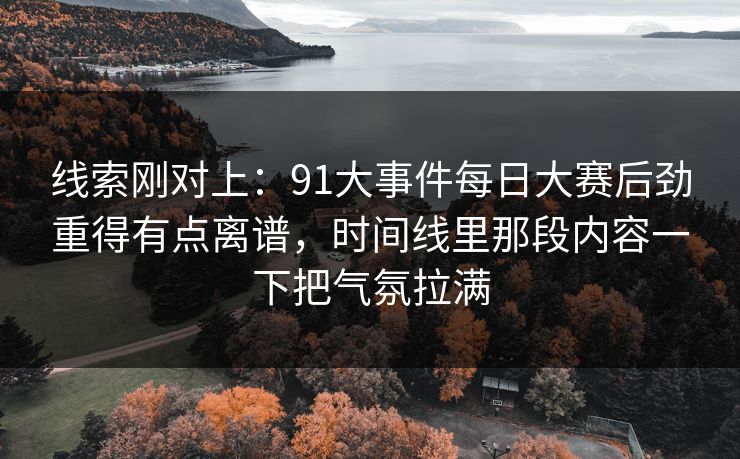 线索刚对上：91大事件每日大赛后劲重得有点离谱，时间线里那段内容一下把气氛拉满