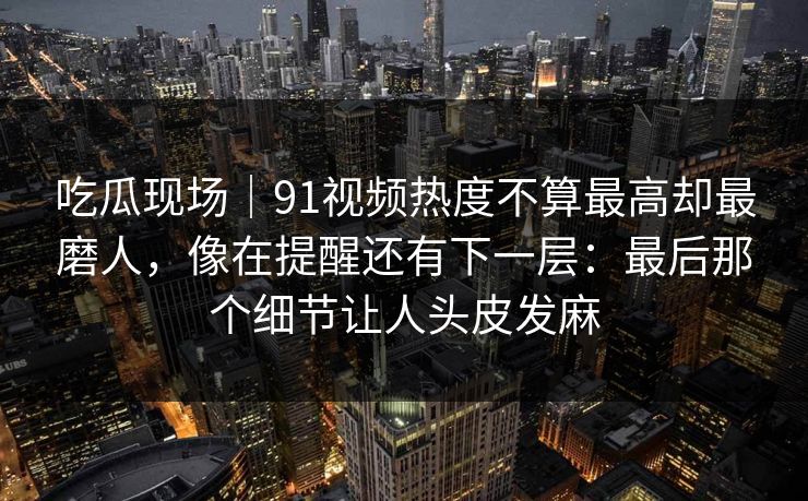 吃瓜现场｜91视频热度不算最高却最磨人，像在提醒还有下一层：最后那个细节让人头皮发麻
